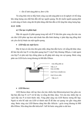 v : tần số ánh sáng phát ra, đơn vị Hz
Từ công thức trên ta thấy bước sóng cua ánh sáng phát ra tỷ lệ nghịch với bề rộng
khe năng lượng của chất bán dẫn chế tạo nguồn quang. Do đó muốn nguồn quang phát
ra ánh sáng có bước sóng dài thì phải dùng chất bán dẫn có bề rộng khe năng lượng hẹp.
4.2.2 LED:
a) Cấu tạo và phân loại:
Mặc dù nguyên lý phát quang trong mối nối P N khá đơn giản song cấu trúc của
các đèn LED phức tạp hơn một diode bán dẫn bình thường vì phải đáp ứng đồng thời
các yêu cầu kỹ thuật của một nguồn quang.
LED tiếp xúc mặt GaAs:
Đây là loại có cấu trúc đơn giản nhất, dùng bán dẫn GaAs với nồng độ khác nhau
để làm lớp nền loại N và lớp phát quang loại P. Lớp P dày khoảng 200 m, ở mặt ngoài
của lớp P có phủ một lớp chống phản xạ để ghép ánh sáng vào sợi quang. Bước sóng
phát của LED GaAs trong khoảng từ 880 đến 950nm.
LED Burrus:
LED Burrus được chế tạo theo cấu trúc nhiều lớp (Heterostructure) bao gồm các
lớp bán dẫn loại N và P với bề dày và nồng độ khác nhau. Với cấu trúc nhiều lớp và
vạch tiếp xúc P có kích thước nhỏ, Vùng phát sáng của LED Burrus tương đối hẹp.
Ngoài ra trên bề mặt của LED có khoét một lỗ để đưa sợi quang vào gần vùng phát
sáng. Bước sóng của LED Burrus dùng bán dẫn AlGaAs / gaAs trong khoảng từ 800
đến 850nm. Nếu dùng bán dẫn InGaAsP / InP thì bước sóng phát ra dài hơn
Lớp chống phản xạ
Tiếp xúc P
Lớp cách điện
Lớp P-GaAs (khuếch tán)
Lớp N-GaAs (nền)
Tiếp xúc N
 