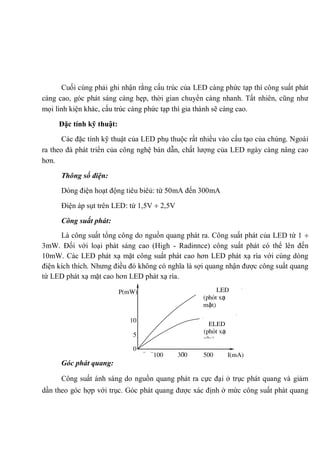 Cuối cùng phải ghi nhận rằng cấu trúc của LED càng phức tạp thì công suất phát
càng cao, góc phát sáng càng hẹp, thời gian chuyển càng nhanh. Tất nhiên, cũng như
mọi linh kiện khác, cấu trúc càng phức tạp thì gia thành sẽ càng cao.
Đặc tính kỹ thuật:
Các đặc tính kỹ thuật của LED phụ thuộc rất nhiều vào cấu tạo của chúng. Ngoài
ra theo đà phát triển của công nghệ bán dẫn, chất lượng của LED ngày càng nâng cao
hơn.
Thông số điện:
Dòng điện hoạt động tiêu biêủ: từ 50mA đến 300mA
Điện áp sụt trên LED: từ 1,5V 2,5V
Công suất phát:
Là công suất tổng công do nguồn quang phát ra. Công suất phát của LED từ 1
3mW. Đối với loại phát sáng cao (High - Radinnce) công suất phát có thể lên đến
10mW. Các LED phát xạ mặt công suất phát cao hơn LED phát xạ rìa với cùng dòng
điện kích thích. Nhưng điều đó không có nghĩa là sợi quang nhận được công suất quang
từ LED phát xạ mặt cao hơn LED phát xạ rìa.
Góc phát quang:
Công suất ánh sáng do nguồn quang phát ra cực đại ở trục phát quang và giảm
dần theo góc hợp với trục. Góc phát quang được xác định ở mức công suất phát quang
100 300 500 I(mA)
P(mW)
10
5
0
LED
(phát xạ
mặt)
ELED
(phát xạ
rìa)
500300100
 