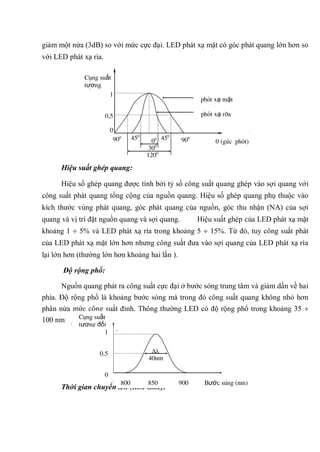 giảm một nửa (3dB) so với mức cực đại. LED phát xạ mặt có góc phát quang lớn hơn so
với LED phát xạ rìa.
Hiệu suất ghép quang:
Hiệu số ghép quang được tính bởi tỷ số công suất quang ghép vào sợi quang với
công suất phát quang tổng cộng của nguồn quang. Hiệu số ghép quang phụ thuộc vào
kích thước vùng phát quang, góc phát quang của nguồn, góc thu nhận (NA) của sợi
quang và vị trí đặt nguồn quang và sợi quang. Hiệu suất ghép của LED phát xạ mặt
khoảng 1 5% và LED phát xạ rìa trong khoảng 5 15%. Từ đó, tuy công suất phát
của LED phát xạ mặt lớn hơn nhưng công suất đưa vào sợi quang của LED phát xạ rìa
lại lớn hơn (thường lớn hơn khoảng hai lần ).
Độ rộng phổ:
Nguồn quang phát ra công suất cực đại ở bước sóng trung tâm và giảm dần về hai
phía. Độ rộng phổ là khoảng bước sóng mà trong đó công suất quang không nhỏ hơn
phân nửa mức công suất đỉnh. Thông thường LED có độ rộng phổ trong khoảng 35
100 nm
Thời gian chuyển lên (Rise time):
40nm
Công suất
tương đối
1
0,5
0
800 850 900 Bước sóng (nm)
0
90
900
00
300
1200
450
450
1
0,5
0
phát xạ mặt
phát xạ rìa
0 (góc phát)
Công suất
tương
đối
900
 
