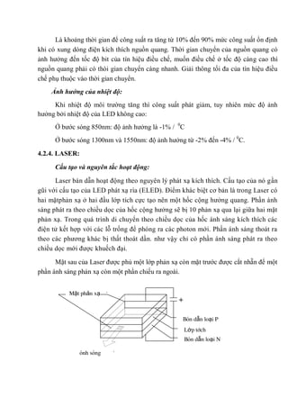 Là khoảng thời gian để công suất ra tăng từ 10% đến 90% mức công suất ổn định
khi có xung dòng điện kích thích nguồn quang. Thời gian chuyển của nguồn quang có
ảnh hưởng đến tốc độ bit của tín hiệu điều chế, muốn điều chế ở tốc độ càng cao thì
nguồn quang phải có thòi gian chuyển càng nhanh. Giải thông tối đa của tín hiệu điều
chế phụ thuộc vào thời gian chuyển.
Ảnh hưởng của nhiệt độ:
Khi nhiệt độ môi trường tăng thì công suất phát giảm, tuy nhiên mức độ ảnh
hưởng bởi nhiệt độ của LED không cao:
Ở bước sóng 850nm: độ ảnh hưởng là -1% / 0
C
Ở bước sóng 1300nm và 1550nm: độ ảnh hưởng từ -2% đến -4% / 0
C.
4.2.4. LASER:
Cấu tạo và nguyên tắc hoạt động:
Laser bán dẫn hoạt động theo nguyên lý phát xạ kích thích. Cấu tạo của nó gần
gũi với cấu tạo của LED phát xạ rìa (ELED). Điểm khác biệt cơ bản là trong Laser có
hai mặtphản xạ ở hai đầu lớp tích cực tạo nên một hốc cộng hưởng quang. Phần ánh
sáng phát ra theo chiều dọc của hốc cộng hưởng sẽ bị 10 phản xạ qua lại giữa hai mặt
phản xạ. Trong quá trình di chuyển theo chiều dọc của hốc ánh sáng kích thích các
điện tử kết hợp với các lỗ trống để phóng ra các photon mới. Phần ánh sáng thoát ra
theo các phương khác bị thất thoát dần. như vậy chỉ có phần ánh sáng phát ra theo
chiều dọc mới được khuếch đại.
Mặt sau của Laser được phủ một lớp phản xạ còn mặt trước được cắt nhẵn để một
phần ánh sáng phản xạ còn một phần chiếu ra ngoài.
+
Mặt phản xạ
ánh sáng
Bán dẫn loại P
Lớp tích
cựcBán dẫn loại N
 