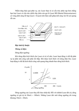 Nhằm tăng hiệu quả phát xạ, các Laser thực té có cấu trúc phức tạp hơn chẳng
hạn loại Laser có cấu trúc nhiều lớp chôn còn gọi là Laser BH (Buried Heterostructure)
có vùng phát sáng rất hẹp (2 m 0,2 m) nên hiệu suất ghép ánh sáng vào lõi sợi quang
rất cao.
Đặc tính kỹ thuật:
Thông số điện:
Dòng điện ngưỡng:
Khi dòng điện kích thích cho Laser có trị số nhỏ, Laser hoạt động ở chế độ phát
xạ tự phát nên công suất phát rất thấp. Khi được kích thích với dòng điện lớn, Laser
hoạt động ở chế độ kích thích công suất quang tăng nhanh theo dòng kích thích.
Dòng ngưỡng của Laser thay đổi theo nhiệt độ. Đối với nhữnh Laser đời cũ, dòng
ngưỡng có giá trị từ 50mA 100mA. Những Laser đời mới dòng ngưỡng chỉ trong
khoảng 10mA 20mA.
Tiếp xúc P
Cách điện ( SiO2
)
Lớp N ( InP )
Lớp N ( InP )
Lớp P ( InP )
Lớp N ( InP )
Tiếp xúc
N
Lớp P + ( InGaAsP )
Lớp P ( InP )
Lớp tích cực
( InGaAsP )
LASER
LED
100 200 I (mA)
Dòng ngưỡng
P (mW)
10
5
0
 
