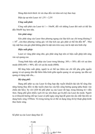 Dòng điện kích thích: từ vài chục đến vài trăm mA tuỳ theo loại.
Điện áp sụt trên Laser: từ 1,5V 2,5V
Công suất phát:
Công suất phát của Laser từ 1 10mW, đối với những Laser đời mới có thể lên
đến 50mW hay hơn nữa.
Góc phát sáng:
Góc phát sáng của Laser theo phương ngang của lớp tích cực chỉ trong khoảng 5
100
, còn theo phương vuông góc với lớp tích cực góc phát có thể lên đến 400
. Như
vậy mặt bao của góc phát không phải là mặt nón tròn xoay mà là mặt nón hình elip
Hiệu suất ghép:
Laser có vùng phát sáng nhỏ, góc phát sáng hẹp nên có hiệu suất ghép ánh sáng
vào sợi quang cao.
Trung bình hiệu suất ghép của Laser trong khoảng: 30% 50%: đối với sợi đơn
mode (SM) 60% 90%: đối với sợi đa mode (MM).
Để tăng hiệu suất ghép, người ta có thể tạo thêm các chi tiết phụ giữa nguồn
quang và sợi quang như đặt thêm thấu kính giữa nguồn quang và sợi quang, tạo đầu sợi
quang có dạng mặt cầu,...
Độ rộng phổ:
Dạng phổ phát xạ của Laser là tổng hợp đặc tuyến khuếch đại (do bề rộng khe
năng lượng thay đổi) và đặc tuyến chọn lọc của hốc cộng hưởng quang (phụ thuộc vào
chiều dài hốc). So với LED thì phổ phát xạ của Laser rất hẹp, trong khoảng từ 1 đến
4nm. Dạng phổ gồm nhiều vạch rời rạc nên được gọi là phổ của Laser đa mode. Người
ta có khuynh hướng chế tạo Laser có phổ ngày càng hẹp để giảm tán sắc chất liệu khi sử
dụng bước sóng 1550nm. Và trong tương lai có thể sử dụng rộng rãi kỹ thuật ghép kênh
theo bước sóng.
hổ phát xạ của Laser dạng thực tế:
=1-4nm
-3
0
P [dB]
 