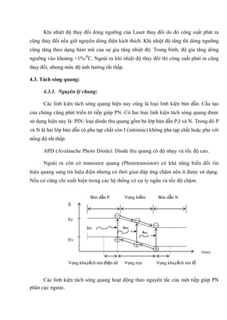 Khi nhiệt độ thay đổi dòng ngưỡng của Laser thay đổi do đó công suất phát ra
cũng thay đổi nếu giữ nguyên dòng điện kích thích. Khi nhiệt độ tăng thì dòng ngưỡng
cũng tăng theo dạng hàm mũ của sự gia tăng nhiệt độ. Trung bình, độ gia tăng dòng
ngưỡng vào khoảng +1%/0
C. Ngoài ra khi nhiệt độ thay đổi thì công suất phát ra cũng
thay đổi, nhưng mức độ ảnh hưởng rất thấp.
4.3. Tách sóng quang:
4.3.1. Nguyên lý chung:
Các linh kiện tách sóng quang hiện nay cũng là loại linh kiện bán dẫn. Cấu tạo
của chúng cũng phát triển từ tiếp giáp PN. Có hai loại linh kiện tách sóng quang được
sử dụng hiện nay là: PIN: loại diode thu quang gồm ba lớp bán dẫn P,I và N. Trong đó P
và N là hai lớp bán dẫn có pha tạp chất còn I (intrinsic) không pha tạp chất hoặc pha với
nồng độ rất thấp.
APD (Avalanche Photo Diode): Diode thu quang có độ nhạy và tốc độ cao.
Ngoài ra còn có transistor quang (Phototransistor) có khả năng biến đổi tín
hiệu quang sang tín hiệu điện nhưng có thời gian đáp ứng chậm nên ít được sử dụng.
Nếu có cũng chỉ xuất hiện trong các hệ thống có cự ly ngắn và tốc độ chậm.
Các linh kiện tách sóng quang hoạt động theo nguyên tắc của một tiếp giáp PN
phân cực ngược.
h h
h
Bán dẫn P Vùng hiếm Bán dẫn N
Vùng khuyếch tán điện tử Vùng trôi Vùng khuyếch tán lỗ
E
Ec
Ev
D[hm]
 
