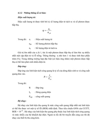 4.3.2 Những thông số cơ bản:
Hiệu suất lượng tử:
Hiệu suất lượng tử được tính bởi tỷ số lượng điện tử tách ra và số photon được
hấp thụ.
Trong đó: : Hiệu suất lượng tử
nph : Số lượng photon hấp thụ
ne : Số lượng điện tử tách ra
Giá trị lớn nhất của là 1, tức là một photon được hấp thụ sẽ làm bức xạ nhiều
nhất một cặp điện tử và lỗ trống. Thông thường nhỏ hơn 1 và được tính theo phần
trăm (%). Trong những trường hợp đặc biệt (có hiệu ứng nhân) một photon được hấp
thụ có thể làm phát sinh nhiều điện tử.
Đáp ứng:
Đáp ứng của linh kiện tách sóng quang là tỷ số của dòng điện sinh ra và công suất
quang đưa vào.
Trong đó:
R : Đáp ứng
Ie : Dòng quang điện
Popt : công suất quang
Độ nhạy:
Độ nhạy của linh kiện thu quang là mức công suất quang thấp nhất mà linh kiện
có thể thu được vơí một tỷ số lỗi (BER) nhất định. Theo tiêu chuẩn G956 của CCITT,
BER = 10-10
. Độ nhạy của linh kiện thu quang phụ thuộc loại linh kiện tách sóng quang
và mức nhiễu của bộ khuếch đại điện. Ngoài ra tốc độ bit truyền dẫn càng cao thì độ
nhạy của thiết bị thu càng kém.
ph
e
n
n
opt
e
P
I
R
 