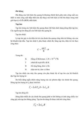 Dải động:
Dải động của linh kiện thu quang là khoảng chênh lệch giữa mức công suất cao
nhất và mức công suất thấp nhất (tức độ nhạy) mà linh kiện có thể thu được trong một
giới hạn tỷ số lỗi (BER) nhất định.
Tạp âm:
Tạp âm trong các linh kiện thu quang được thể hiện dưới dạng dòng điện tạp âm.
Các nguồn tạp âm đáng kể của linh kiện thu quang là:
Tạp âm nhiệt:
Là tạp âm gây ra do điện trở tải của diode thu quang cũng như trở kháng vào của
bộ khuếch đại đầu. Tạp âm nhiệt It phụ thuộc nhiệt độ, băng tạp âm, điện trở tải theo
công thức:
Trong đó:
K : hằng số Boltzman; 1,38 10-38
J/0
K
T : nhiệt độ tuyệt đối, độ K
B : bề rộng băng, đơn vị Hz
R : điện trở tải, đơn vị Ohm
Tạp âm nhiệt của máy thu quang còn phụ thuộc hệ số tạp âm của bộ khuếch
đại.Tạp âm lượng tử:
Do biến động ngẫu nhiên năng lượng của các photon đập vào diode thu quang.
Dòng tạp âm lượng tử Iq được tính bởi:
Tạp âm dòng tối:
Dòng điện nhiễu do các diode thu quang phát ra khi không có ánh sáng chiếu vào
cũng gây nên tạp âm thăng giáng. Tạp âm do dòng tối được tính bởi công thức:
B
KT
It
R
42
BIeBPReI phoptq ..2..22
BieI D ..22
·D
 