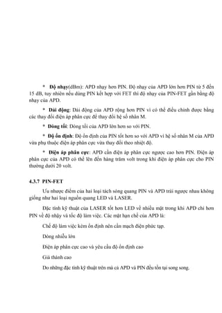* Độ nhạy(dBm): APD nhạy hơn PIN. Độ nhạy của APD lớn hơn PIN từ 5 đến
15 dB, tuy nhiên nếu dùng PIN kết hợp với FET thì độ nhạy của PIN-FET gần bằng độ
nhạy của APD.
* Dải động: Dải động của APD rộng hơn PIN vì có thể điều chỉnh được bằng
các thay đổi điện áp phân cực để thay đổi hệ số nhân M.
* Dòng tối: Dòng tối của APD lớn hơn so với PIN.
* Độ ổn định: Độ ổn định của PIN tốt hơn so với APD vì hệ số nhân M của APD
vừa phụ thuộc điện áp phân cực vừa thay đổi theo nhiệt độ.
* Điện áp phân cực: APD cần điện áp phân cực ngược cao hơn PIN. Điện áp
phân cực của APD có thể lên đến hàng trăm volt trong khi điện áp phân cực cho PIN
thường dưới 20 volt.
4.3.7 PIN-FET
Ưu nhược điểm của hai loại tách sóng quang PIN và APD trái ngược nhau không
giống như hai loại nguồn quang LED và LASER.
Đặc tính kỹ thuật của LASER tốt hơn LED về nhiều mặt trong khi APD chỉ hơn
PIN về độ nhậy và tốc độ làm việc. Các mặt hạn chế của APD là:
Chế độ làm việc kém ổn định nên cần mạch điện phức tạp.
Dòng nhiễu lớn
Điện áp phân cực cao và yêu cầu độ ổn định cao
Giá thành cao
Do những đặc tính kỹ thuật trên mà cả APD và PIN đều tồn tại song song.
 
