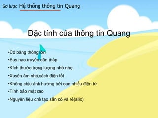 Sơ lược Hệ thống thông tin Quang
Đặc tính của thông tin Quang
•Có băng thông lớn
•Suy hao truyền dẫn thấp
•Kích thước trọng lượng nhỏ nhẹ
•Xuyên âm nhỏ,cách điện tốt
•Không chịu ảnh hưởng bởi can nhiễu điện từ
•Tính bảo mật cao
•Nguyên liệu chế tạo sẵn có và rẻ(silic)
 