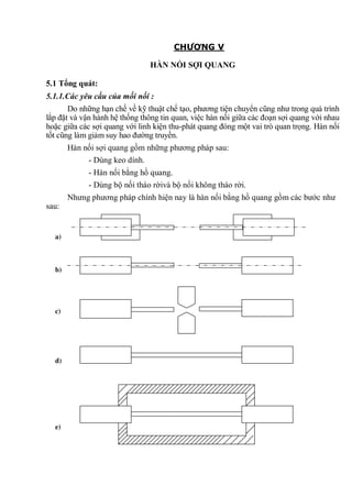 CHƯƠNG V
HÀN NỐI SỢI QUANG
5.1 Tổng quát:
5.1.1.Các yêu cầu của mối nối :
Do những hạn chế về kỹ thuật chế tạo, phương tiện chuyển cũng như trong quá trình
lắp đặt và vận hành hệ thống thông tin quan, việc hàn nối giữa các đoạn sợi quang với nhau
hoặc giữa các sợi quang với linh kiện thu-phát quang đóng một vai trò quan trọng. Hàn nối
tốt cũng làm giảm suy hao đường truyền.
Hàn nối sợi quang gồm những phương pháp sau:
- Dùng keo dính.
- Hàn nối bằng hồ quang.
- Dùng bộ nối tháo rờivà bộ nối không tháo rời.
Nhưng phương pháp chính hiện nay là hàn nối bằng hồ quang gồm các bước như
sau:
a)
b)
c)
d)
e)
 