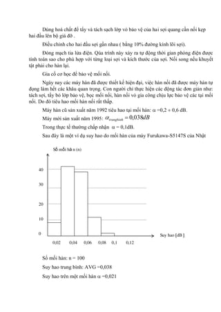 Dùng hoá chất để tẩy và tách sạch lớp vỏ bảo vệ của hai sợi quang cần nối kẹp
hai đầu lên bộ giá đỡ .
Điều chỉnh cho hai đầu sợi gần nhau ( bằng 10% đường kính lõi sợi).
Đóng mạch tia lửa điện. Qúa trình này xảy ra tự động thời gian phóng điện được
tính toán sao cho phù hợp với từng loại sợi và kích thước của sợi. Nối song nếu khuyết
tật phải cho hàn lại.
Gia cố cơ học để bảo vệ mối nối.
Ngày nay các máy hàn đã được thiết kế hiện đại, việc hàn nối đã được máy hàn tự
đọng làm hết các khâu quan trọng. Con người chỉ thực hiện các động tác đơn giản như:
tách sợi, tẩy bỏ lớp bảo vệ, bọc mối nối, hàn nối vỏ gia công chịu lực bảo vệ các tại mối
nối. Do đó tiêu hao mối hàn nối rất thấp.
Máy hàn cũ sản xuất năm 1992 tiêu hao tại mối hàn: =0,2 0,6 dB.
Máy mới sản xuất năm 1995: dBtrungbinh 038,0
Trong thực tế thường chấp nhận = 0,1dB.
Sau đây là một ví dụ suy hao do mối hàn của máy Furukawa-S5147S của Nhật
Số mối hàn: n = 100
Suy hao trung bình: AVG =0,038
Suy hao trên một mối hàn =0,021
40
30
20
10
0
0,02 0,04 0,06 0,08 0,1 0,12
Suy hao dB
Số mối hà n (n)
 