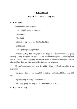 CHƯƠNG VI
HỆ THỐNG THÔNG TIN QUANG
6.1. Khái niệm:
Một hệ thống thông tin quang .
- Linh kiện phát quang ở phần phát.
- Cáp quang .
- Các bộ nối.
- Các thiết bị tiếp vận và các thiết bị ghép kênh.
- Chỗ hàn nối.
- Linh kiện thu quang ở phần thu.
Các hệ thống đang được sử dụng hiện nay thuộc loại điều chế và tách sóng quang
trực tiếp , không thông qua một giai đoạn biến đổi tần số quang nào . Và đều truyền tín
hiệu số ( Digital ) Xây dựng từ tín hiệu điều xung mà PCM qua các bước ghép kênh số
cấp cao để tận dụng khả năng truyền dẫn băng rộng của sợi quang.
Để mở rộng dải thông tin truyền dẫn và kéo dài cự ly tiếp vận các phần tử sau
được chọn.
- Sợi quang : Loại sợi đơn mode SM hoạt động ở bước sóng 1300nm hoặc 1550
nm .
- Nguồn quang : Sử dụng Laser đơn mode .
- Tách sóng quang: Sử dụng diode quang APD hoặc PIN-FET.
6.2. Cấu trúc hệ thống.
 