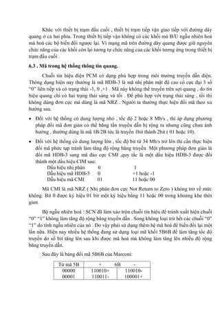 Khác với thiết bị trạm đầu cuối , thiết bị trạm tiếp vận giao tiếp với đường dây
quang ở cả hai phía. Trong thiết bị tiếp vận không có các khối mà B/U ngẫu nhiên hoá
mà hoà các bộ biến đổi ngược lại. Vì mạng mã trên đường dây quang được giữ nguyên
chức năng của các khối còn lại tương tự chức năng của các khối tương ứng trong thiết bị
trạm đầu cuối .
6.3 . Mã trong hệ thống thông tin quang.
Chuỗi tín hiệu điện PCM có dạng phù hợp trong môi trường truyền dẫn điện.
Thông dụng hiện nay thường là mã HDB-3 là mã nhị phân mật độ cao có cực đại 3 số
“0” liên tiếp và có trạng thái -1, 0 ,+1 . Mã này không thể truyền trên sợi quang , do tín
hiệu quang chỉ có hai trạng thái sáng và tối . Để phù hợp với trạng thái sáng , tối thì
không dùng đơn cực mà dùng là mã NRZ . Người ta thường thực hiện đổi mã theo xu
hướng sau.
Đối với hệ thống có dung lượng nhỏ , tốc độ 2 hoặc 8 Mb/s , thì áp dụng phương
pháp đổi mã đơn giản có thể băng tần truyền dẫn bị rộng ra nhưng cũng chưa ảnh
hưởng , thường dùng là mã 1B/2B tức là truyền 1bit thành 2bit ( 01 hoặc 10).
Đối với hệ thống có dung lượng lớn , tốc độ bit từ 34 Mb/s trở lên thì cần thực hiện
đổi mã phức tạp tránh làm tăng độ rộng băng truyền. Một phương pháp đơn giản là
đổi mã HDB-3 sang mã đảo cực CMI ,quy tắc là một dấu hiệu HDB-3 được đổi
thành một dấu hiệu CIM sau:
Dấu hiệu nhị phân 0 1
Dẫu hiệu mã HDB-3 0 +1 hoặc -1
Dẫu hiệu mã CMI 01 11 hoặc 00
Mã CMI là mã NRZ ( Nhị phân đơn cực Not Return to Zero ) không trở về mức
không. Bit 0 được ký hiệu 01 bit một ký hiệu bằng 11 hoặc 00 trong khoảng khe thời
gian.
Bộ ngẫu nhiên hoá : SCN đã làm xáo trộn chuỗi tín hiệu để tránh xuất hiện chuỗi
“0” “1” không làm tăng độ rộng băng truyền dẫn . Song không loại trừ hết các chuỗi “0”
“1” do tính ngẫu nhiên của nó . Do vậy phải sử dụng thêm hệ mã hoá để biến đổi lại một
lần nữa. Hiện nay nhiều hệ thống đang sử dụng loại mã khối 5B6B để làm tăng tốc độ
truyền do số bit tăng lên sau khi được mã hoá mà không làm tăng lên nhiều độ rộng
băng truyền dẫn.
Sau đây là bảng đổi mã 5B6B của Marconi:
Từ mã 5B + 6B -
00000
00001
110010+
110011-
110010-
100001+
 
