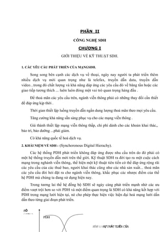 PHẦN II
CÔNG NGHỆ SDH
CHƯƠNG I
GIỚI THIỆU VỀ KỸ THUẬT SDH.
1. CÁC YÊU CẦU PHÁT TRIỂN CỦA MẠNGSDH.
Song song bên cạnh các dịch vụ về thoại, ngày nay người ta phát triển thêm
nhiều dịch vụ mới quan trọng như là telefax, truyền dẫn data, truyền dẫn
video...trong đó chất lượng và khả năng dáp ứng các yêu cầu đó về băng tần hoặc các
giao tiếp tương thích ... luôn luôn đóng một vai trò quan trọng hàng đầu .
Để thoả mãn các yêu cầu trên, ngành viễn thông phải có những thay đổi cần thiết
để đáp ứng kịp thời .
Thời gian thiết lập luồng truyền dẫn ngắn dung lượng thoả mãn theo mọi yêu cầu.
Tăng cường khả năng sẵn sàng phục vụ cho các mạng viễn thông .
Giá thành thiết lập mạng viễn thông thấp, chi phí dành cho các khoản khai thác,,
bảo trì, bảo dưỡng ...phải giảm.
Có khả năng quốc tế hoá dịch vụ.
2. KHÁI NIỆM VỀ SDH : (Synchoronous Digital Hierachy).
Các hệ thống PDH phát triển không đáp ứng được nhu cầu trên do đó phải có
một hệ thống truyền dẫn mới trên thế giới. Kỹ thuật SDH ra đời tạo ra một cuộc cách
mạng trong nghành viễn thông, thể hiện một kỹ thuật tiên tiến có thể đáp ứng rộng rãi
các yêu cầu của các thuê bao, người khai thác cũng như các nhà sản xuất... thoả mãn
các yêu cầu đòi hỏi đặt ra cho ngành viễn thông, khắc phục các nhược điểm của thế
hệ PDH mà chúng ta đang sử dụng hiện nay.
Trong tương lai thế hệ đồng bộ SDH sẽ ngày càng phát triển mạnh nhờ các ưu
điểm vượt trội hơn so với PDH và một điểm quan trọng là SDH có khả năng kết hợp với
PDH trong mạng lưới hiện tại, nó cho phép thực hiện việc hiện đại hoá mạng lưới dần
dần theo từng giai đoạn phát triển.
HÌNH 1.1: SỰ PHÁT TRIỂN CỦA
SDH
SỐ
LƯỢNG
PDH
 