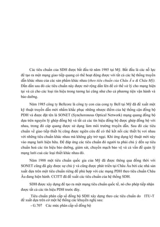 Các tiêu chuẩn của SDH được bắt đầu từ năm 1985 tại Mỹ. Bắt đầu là các nỗ lực
để tạo ra một mạng giao tiếp quang có thể hoạt động được với tất cả các hệ thống truyền
dẫn khác nhau của các sản phẩm khác nhau (theo tiêu chuẩn của Châu Â u & Châu Mỹ).
Dần dần sau đó các tiêu chuẩn này được mở rộng dần lên để có thể sử lý cho mạng hiện
tại và cả cho các loại tín hiệu trong tương lai cũng như cho cả phương tiện vận hành và
bảo dưỡng.
Năm 1985 công ty Bellcore là công ty con của cong ty Bell tại Mỹ đã đề xuất một
kỹ thuật truyền dẫn mới nhằm khắc phục những nhược điểm của hệ thống cận đồng bộ
PDH và được đặt tên là SONET (Synchoronous Optical Network) mạng quang đồng bộ
dựa trên nguyên lý ghép đồng bộ và tất cả các tín hiệu đồng bộ được ghép đồng bộ với
nhau, trong đó cáp quang được sử dụng làm môi trường truyền dẫn. Sau đó các tiêu
chuẩn về giao tiếp thiết bị cũng được ngiên cứu để có thể kết nối các thiết bị vơí nhau
với những tiêu chuẩn khác nhau mà không gây trở ngại. Khi ứng dụng kỹ thuật mới này
vào mạng lưới hiện hữu. Để đáp ứng các tiêu chuẩn đó người ta phải chú ý đến sự tiêu
chuẩn hoá các tín hiệu bảo dưỡng, giám sát, chuyển mạch bảo vệ và cả vấn đề quản lý
mạng lưới cuả các loại thiết khác nhau đó.
Năm 1988 một tiêu chuẩn quốc gia của Mỹ đã được thông qua đồng thời với
SONET cũng đã gây được sự chú ý và cũng được phát triển tại Châu Âu bởi các nhà sản
xuất dựa trên một tiêu chuẩn riêng để phù hợp với các mạng PDH theo tiêu chuẩn Châu
Âu đang hiện hành. CCITT đã đề xuất các tiêu chuẩn của hệ thống SDH.
SDH được xây dựng để tạo ra một mạng tiêu chuẩn quốc tế, nó cho phép tiếp nhận
được tất cả các tín hiệu PDH trước đây.
Tiêu chuẩn phân cấp số đồng bộ SDH xây dựng theo các tiêu chuẩn do ITU-T
đề xuất dựa trên cở một hệ thống các khuyến nghị sau:
- G.707 Các mức phân cấp số đồng bộ
 
