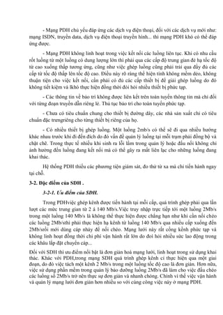 - Mạng PDH chủ yếu đáp ứng các dịch vụ điện thoại, đối với các dịch vụ mới như:
mạng ISDN, truyền data, dịch vụ điện thoại truyền hình... thì mạng PDH khó có thể đáp
ứng được.
- Mạng PDH không linh hoạt trong việc kết nối các luồng liên tục. Khi có nhu cầu
rốt luồng từ một luồng có dung lượng lớn thì phải qua các cấp độ trung gian đẻ hạ tốc độ
từ cao xuống thấp tương ứng, cũng như việc ghép luồng cũng phải trải qua đầy đủ các
cấp từ tốc độ thấp lên tốc độ cao. Điều này rõ ràng thể hiện tính không mềm dẻo, không
thuận tiện cho việc kết nối, cần phải có đủ các cấp thiết bị để giải ghép luồng do đó
không tiết kiệm và lkhó thực hiện đồng thời đòi hỏi nhiều thiết bị phức tạp.
- Các thông tin về bảo trì không được liên kết trên toàn tuyến thông tin mà chỉ đối
với từng đoạn truyền dẫn riêng lẻ. Thủ tục bảo trì cho toàn tuyến phức tạp.
- Chưa có tiêu chuẩn chung cho thiết bị đường dây, các nhà sản xuất chỉ có tiêu
chuẩn đặc trưngriêng cho từng thiết bị riêng của họ.
- Có nhiều thiết bị ghép luồng. Một luồng 2mb/s có thể sẽ đi qua nhiều hướng
khác nhau trước khi đi đến đích do đó vấn đề quản lý luồng tại mỗi trạm phải đồng bộ và
chặt chẽ. Trong thực tế nhiều khi sinh ra lỗi lầm trong quản lý hoặc đấu nối không chỉ
ảnh hưởng đến luồng đang kết nối mà có thể gây ra mất liên lạc cho những luồng đang
khai thác.
Hệ thống PDH thiếu các phương tiện giám sát, đo thử từ xa mà chỉ tiến hành ngay
tại chỗ.
3-2. Đặc điểm của SDH .
3-2-1. Ưu điểm của SDH.
Trong PDHviệc ghép kênh được tiến hành tại mỗi cấp, quá trình ghép phải qua lần
lượt các mức trung gian từ 2 á 140 Mb/s.Việc truy nhập trực tiếp tới một luồng 2Mb/s
trong một luồng 140 Mb/s là không thể thực hiện được chẳng hạn như khi cần nối chéo
các luồng 2Mb/sthì phải thực hiện hạ kênh từ luồng 140 Mb/s qua nhiều cấp xuống đến
2Mb/srồi mới dùng cáp nhảy để nối chéo. Mạng lưới này rất cồng kềnh phức tạp và
không linh hoạt đồng thời chi phí vận hành rất lớn do đoì hỏi nhiều sức lao động trong
các khâu lắp đặt chuyển cáp...
Đối với SDH thì ưu điểm nổi bật là đơn giản hoá mạng lưới, linh hoạt trong sử dụng khai
thác. Khác với PDH,trong mạng SDH quá trình ghép kênh cỉ thực hiện qua một giai
đoạn, do đó việc tách một kênh 2 Mb/s trong một luồng tốc độ cao là đơn giản. Hơn nữa,
việc sử dụng phần mềm trong quản lý bảo dưỡng luồng 2Mb/s đã làm cho việc đấu chéo
các luồng số 2Mb/s trở nên thực sự đơn giản và nhanh chóng. Chính vì thế việc vận hành
và quản lý mạng lưới đơn giản hơn nhiều so với cùng công việc này ở mạng PDH.
 
