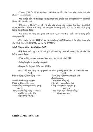 - Trong SDH tốc độ bit lớn hơn 140 Mb/s lần đầu tiên được tiêu chuẩn hoá trên
phạm vi toàn thế giới.
- Mã truyền dẫn của tín hiệu quang được tiêu chuẩn hoá tương thich với các thiết
bị của các nhà sản xuất.
- Có cấu trúc khối: Tốc độ bit và cấu trúc khung của cấp cao hơn được tạo thành
từ tốc độ bit và cấu trúc khung của luồng cơ bản cấp thấp hơn do đó việc tách ghép
luồng thông tin dễ dàng.
- Có các kênh riêng cho giám sát, quản lý, đo thử hoặc điều khiển trong phần
mạng quản lý.
- Tất cả các tín hiệu PDH có tốc độ thấp hơn 140 Mb/s đều có thể ghép được vào
cấp SDH thấp nhất là STM-1 có tốc độ 155Mb/s.
3-2-2. Nhược điểm của hệ thống SDH:
- Kỹ thuật phức tạp hơn do phải ghi lại sự tương quan về phase giữa các tín hiệu
luồng và overhead.
- Việc nhồi byte-byte tăng độ jitter hơn kiểu bit-bit của PDH.
- Đồng hồ phải cung cấp từ ngoài.
- Truyền dư thừa và thiếu mức 8Mb/s.
- Ta có thể tóm tắt sự tương quan khác nhau giữa kỹ thuật PDH & SDH như sau:
PDH SDH
Bộ dao động nội dao động tự do Dao động nội được đồng bộ với
đồng hồ ngoài
Ghép kênh không đồng bộ Ghép kênh đồng bộ
Cấu trúc khung đặc trưng Cấu trúc khung đồng nhất
Ghép luồng theo nguyên lý ghép Ghép luồng theo nguyên lý
xen bit xen byte
Truy nhập luồng riêng lẻ sau khi Truy nhập trực tiếp tới luồng
sau khi gải ghép đến tốc độ cao hơn
cấp tương đương
4. PHÂN CẤP HỆ THỐNG SDH
 
