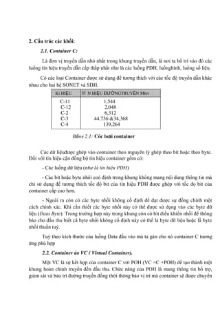 2. Cấu trúc các khối:
2.1. Container C:
Là đơn vị truyền dẫn nhỏ nhất trong khung truyền dẫn, là nơi ta bố trí vào đó các
luồng tín hiệu truyền dẫn cấp thấp nhất như là các luồng PDH, luồnghình, luồng số liệu.
Có các loại Container được sử dụng để tương thích với các tốc độ truyền dẫn khác
nhau cho hai hệ SONET và SDH.
Các dữ liệuđược ghép vào container theo mguyên lý ghép theo bit hoặc theo byte.
Đối với tín hiệu cận đồng bộ tín hiệu container gồm có:
- Các luồng dữ liệu (như là tín hiệu PDH)
- Các bit hoặc byte nhôì coó định trong khung không mang nội dung thông tin mà
chỉ sử dụng để tương thích tốc độ bit của tín hiệu PDH được ghép với tốc đọ bit của
container cấp cao hơn.
- Ngoài ra còn có các byte nhồi không cố định để đạt được sự đồng chỉnh một
cách chính xác. Khi cần thiết các byte nhồi này có thể được sử dụng vào các byte dữ
liệu (Data Byte). Trong trường hợp này trong khung còn có bit điều khiển nhồi để thông
báo cho đầu thu biết cã byte nhồi không cố định này có thể là byte dữ liệu hoặc lầ byte
nhồi thuần tuý.
Tuỳ theo kích thước của luồng Data đầu vào mà ta gán cho nó container C tương
ứng phù hợp
2.2. Container ảo VC ( Virtual Container).
Một VC là sự kết hợp của container C với POH (VC =C +POH) để tạo thành một
khung hoàn chỉnh truyền đến đầu thu. Chức năng của POH là mang thông tin bổ trợ,
giám sát và bảo trì đường truyền đồng thời thông báo vị trí mà container sẽ được chuyển
KÝ HIỆU TÍ N HIỆU ĐƯỜNGTRUYỀN Mb/s
C-11 1,544
C-12 2,048
C-2 6,312
C-3 44,736 &34,368
C-4 139,264
Bảng 2.1: Các loại container
 