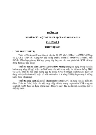 PHẦN III
NGHIÊN CỨU MỘT SỐ THIẾT BỊ CỦA HÃNG SIEMENS
CHƯƠNG I
THIẾT BỊ SMA
I . GIỚI THIỆU THIẾT BỊ :
Thiết bị SMA có thể hoạt động ở các tốc độ 155 Mb/s (SMA-1); 622Mb/s (SMA-
4); 2,5Gb/s (SMA-16) .Cùng với các luồng 2Mb/s; 34Mb/s;140Mb/svà 155Mb/s. Mỗi
thiết bị SMA bao gồm sự kết hợp quang đáp ứng với các mức phân bậc SDH và hoạt
động dưới các cấu hình :
Thiết bị xen/rẽ kênh ADM (ADD/DROP Multiplexer):sử dụng trong các cấu
hình mạng vòng (Ring) hoặc chuỗi (Chain) cho việc truy nhập tín hiệu các luồng PDH
và SDH. Thiết bị nối chéo luồng cục bộ (local Cross-Connect Multiplexer) được sử
dụng khi vận hành đơn lẻ hoặc kết nối nhiều nhất là 4 vòng SDH (chuyển mạch không
khối –Non Blocking).
Thiết bị ghép kênh đầu cuối (Terminal Multiplexer): sử dụng cho các điểm tới
điểm (Point to Point) hoặc cho việc truy nhập tới các mạng truyền dẫn SDH trong đó
cấu hình ADM được sử dụng nhiều nhất . Hình vẽ dưới đây mô tả một cách tổng thể về
thiết bị SMA:
 
