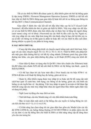 Tất cả các thiết bị SMA đều được quản lý, điều khiển giám sát bởi hệ thống quản
lý tập trung EMOS ( Elememt Management Operation System). EMOS có thể kết nối
trực tiếp tới thiết bị SMA thông qua giao diện Q hoặc kết nối từ xa thông qua thông tin
dữ liệu DCC ( Data Communication Channel).
Giao diện F dành cho việc kết nối tới đầu khai thác cục bộ LCT (Local Craft
Terminal ) để điều khiển đo thử và giám sát thiết bị SMA. Việc truy nhập vào dữ liệu
cơ sở của thiết bị SMA được chia làm nhiều cấp và được bảo vệ bằng tên người dùng
(user name) cùng với từ khoá ( Password) tại các thiết bị đầu cuối cục bộ. Ngoài ra,
việc truy nhập tới các mức thấp hơn trong khi vận hành cũng bị hạn chế trừ khi xảy ra
sự cố đối với thông tin từ Bộ quản lý phần tử hoặc đối với các thiết bị đầu cuối đảm
đương nhiệm vụ quản lý các phần tử trong mạng.
II. ĐẶC ĐIỂM THIẾT BỊ:
+ Cung cấp khả năng ghép kênh và chuyển mạch luồng một cách linh hoạt, hiệu
quả với các mức chuyển mạch TU-12; TU-2; TU-3; AU-4. Thiết bị SMA cho phép kết
nối một giao diện đường bất kỳ với bất kỳ cổng nhánh (Tributary port) hay giao diện
đường nào khác. các giao diện đường dây phục vụ kĩ thuật (EOW) cùng các kênh dữ
liệu.
+ Giao diện Q được sử dụng như là Qx/B3 ( theo tiêu chuẩn cho Ethernet) hoặc
Qx/B2 (theo tiêu chuẩn X25) để kết nối thiết bị SMA với hệ thống vận hành , quản lý
thiết bị EMOS.
+ Có thể lựa chọn tới các byte mào đầu ( Over head) của tín hiệu STM-1 và
STM-4 để đưa ra kĩ thuật hệ thống hay đo lường, giám sát từ xa .
+ Quản lý, điều khiển mạng được truy nhập từ xa hoặc nội bộ để cung cấp một
cách bao quát về cảnh báo, tình trạng, các thông số đo lường, giám sát, cấu hình các
luồng và các tuyến bảo vệ / dự phòng. Việc truy nhập và quản lý an toàn có thể được lập
trình để cung cấp các mức truy nhập khác nhau do người khai thác nhằm ngăn chặn việc
sử dụng trái phép .
+ Ngắt Laser tự động cho mục đích an toàn.
+ Tính linh hoạt, cấu trúc Modul cùng với việc điều khiển hoàn toàn bằng
+ Bảo vệ toàn diện một cách có hệ thống cho các tuyến và luồng thông tin với
các kết cấu bảo vệ (1+1), (1 1) và (1 N).
+ Có khả năng lựa chọn rộng rãi các giao diện bao gồm các Modul (cho các tốc
độ STM-1,STM-4), các luồng thông thường (2/34/140/155Mb/s) và phần mềm cho tất
cả các đơn vị của hệ thống làm cho thiết bị SMA có khả năng nâng cấp dễ dàng theo
yêu cầu của tương lai.
 