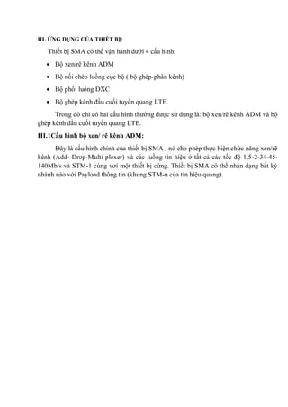 III. ỨNG DỤNG CỦA THIẾT BỊ:
Thiết bị SMA có thể vận hành dưới 4 cấu hình:
Bộ xen/rẽ kênh ADM
Bộ nối chéo luồng cục bộ ( bộ ghép-phân kênh)
Bộ phối luồng DXC
Bộ ghép kênh đầu cuối tuyến quang LTE.
Trong đó chỉ có hai cấu hình thường được sử dụng là: bộ xen/rẽ kênh ADM và bộ
ghép kênh đầu cuối tuyến quang LTE.
III.1Cấu hình bộ xen/ rẽ kênh ADM:
Đây là cấu hình chính của thiết bị SMA , nó cho phép thực hiện chức năng xen/rẽ
kênh (Add- Drop-Multi plexer) và các luồng tín hiệu ở tất cả các tốc độ 1,5-2-34-45-
140Mb/s và STM-1 cùng vơí một thiết bị cứng. Thiết bị SMA có thể nhận dạng bất kỳ
nhánh nào với Payload thông tin (khung STM-n của tín hiệu quang).
 
