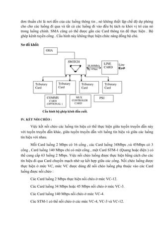 đơn thuần chỉ là nơi đến của các luồng thông tin , nó không thiết lập chế độ dự phòng
cho cho các luồng đi qua và tất cả các luồng đi vào đều bị tách ra khỏi vị trí của nó
trong luồng chính. SMA cũng có thể được gắn các Card thông tin để thực hiện . Bộ
ghép kênh tuyến cổng . Cấu hình này không thực hiện chức năng đồng bộ chủ.
Sơ đồ khối:
Cấu hình bộ ghép kênh đầu cuối.
IV. KẾT NỐI CHÉO :
Việc kết nối chéo các luồng tín hiệu có thể thực hiện giữa tuyến truyền dẫn này
với tuyến truyền dẫn khác, giữa tuyến truyền dẫn với luồng tín hiệu và giữa các luồng
tín hiệu với nhau.
Mỗi Card luồng 2 Mbps có 16 cổng , các Card luồng 34Mbps ,và 45Mbps có 3
cổng , Card luồng 140 Mbps chỉ có một cổng , một Card STM-1 (Quang hoặc điện ) có
thể cung cấp 63 luồng 2 Mbps. Việc nối chéo luồng được thực hiện bằng cách cho các
tín hiệu đi qua Card chuyển mạch nhờ sự kết hợp giữa các cổng. Nối chéo luồng được
thực hiện ở mức VC, mức VC được dùng để nối chéo luồng phụ thuộc vào các Card
luồng được nối chéo :
Các Card luồng 2 Mbps thực hiện nối chéo ở mức VC-12.
Các Card luồng 34 Mbps hoặc 45 Mbps nối chéo ở mức VC-3.
Các Card luồng 140 Mbps nối chéo ở mức VC-4.
Các STM-1 có thể nối chéo ở các mức VC-4, VC-3 và VC-12.
38,88Mb/s
By 4 bus
PSU
Tributary
Card
Tributary
Card
Tributary
Card
Tributary
Card
Line
East
LINE
CARD
SWITCH
OHA
COMMS
CARD
(OPTIONAL )
MUX
CONTROLER
CARD
 