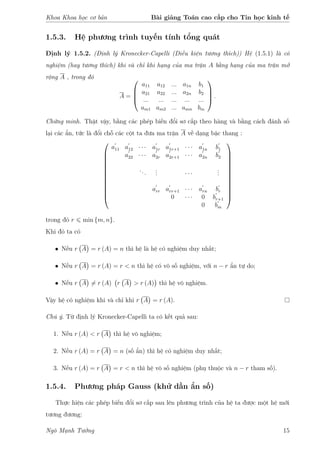 Khoa Khoa học cơ bản Bài giảng Toán cao cấp cho Tin học kinh tế
1.5.3. Hệ phương trình tuyến tính tổng quát
Định lý 1.5.2. (Định lý Kronecker-Capelli (Điều kiện tương thích)) Hệ (1.5.1) là có
nghiệm (hay tương thích) khi và chỉ khi hạng của ma trận A bằng hạng của ma trận mở
rộng A , trong đó
A =




a11 a12 ... a1n b1
a21 a22 ... a2n b2
... ... ... ... ...
am1 am2 ... amn bm



 .
Chứng minh. Thật vậy, bằng các phép biến đổi sơ cấp theo hàng và bằng cách đánh số
lại các ẩn, tức là đổi chỗ các cột ta đưa ma trận A về dạng bậc thang :













a11 a12 · · · a1r a1r+1 · · · a1n b1
a22 · · · a2r a2r+1 · · · a2n b2
...
... · · ·
...
arr arr+1 · · · arn br
0 · · · 0 br+1
0 bm













trong đó r min {m, n}.
Khi đó ta có
• Nếu r A = r (A) = n thì hệ là hệ có nghiệm duy nhất;
• Nếu r A = r (A) = r < n thì hệ có vô số nghiệm, với n − r ẩn tự do;
• Nếu r A = r (A) r A > r (A) thì hệ vô nghiệm.
Vậy hệ có nghiệm khi và chỉ khi r A = r (A).
Chú ý. Từ định lý Kronecker-Capelli ta có kết quả sau:
1. Nếu r (A) < r A thì hệ vô nghiệm;
2. Nếu r (A) = r A = n (số ẩn) thì hệ có nghiệm duy nhất;
3. Nếu r (A) = r A = r < n thì hệ vô số nghiệm (phụ thuộc và n − r tham số).
1.5.4. Phương pháp Gauss (khử dần ẩn số)
Thực hiện các phép biến đổi sơ cấp sau lên phương trình của hệ ta được một hệ mới
tương đương:
Ngô Mạnh Tưởng 15
 