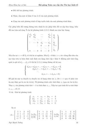 Khoa Khoa học cơ bản Bài giảng Toán cao cấp cho Tin học kinh tế
• Đổi chỗ hai phương trình;
• Nhân, chia một số khác 0 vào 2 vế của một phương trình;
• Cộng vào một phương trình tổ hợp tuyến tính của một phương trình khác.
Các phép biến đổi tương đương trên chính là các phép biến đổi sơ cấp theo hàng, biến
đổi ma trận mở rộng A của hệ phương trình (1.5.1) thành ma trận bậc thang













a11 a12 · · · a1n
0 a22 · · · a2n
... ...
...
...
... · · · 0 arr · · · arn
... 0 · · · 0
...
...
...
0 · · · 0 0 · · · 0
b1
b2
...
br
br+1
...
bm











.
Nếu tồn tại i > r để bi = 0 thì hệ vô nghiệm. Nếu bi = 0 khi i > r, từ r dòng đầu tiên của
ma trận trên ta luôn được một định con dạng chéo cấp r khác 0. Không mất tính tổng
quát ta giả sử a11, ..., arr = 0 thì hệ (1.5.1) tương đương với hệ sau:



a11x1 + a12x2 + ... + a1rxr + ... + a1nxn = b1
a22x2 + ... + a2rxr + ... + a2nxn = b2
...
arrxr + ... + arnxn = br.
Để giải hệ này ta chuyển ta chuyển các số hạng chứa các xi với i > r qua vế phải (các
ẩn này được gọi là các ẩn tự do). Từ phương trình cuối, tính được xr (qua các ẩn tự do).
Thay xr vào phương trình thứ r −1 ta tính được xr−1. Tiếp tục quá trình đó ta tính được
xr−2, ..., x2, x1.
Ví dụ. Giải hệ phương trình



x1 + x2 + 2x3 = 0
2x1 + x2 − x3 = 3
−4x1 + 5x2 + 2x3 = −1
−x1 + 7x2 + 3x3 = 2.
Ta có
¯A =




1 1 2 0
2 1 −1 3
−4 5 2 −1
−1 7 3 2




h2−2h1
−−−−→
h3+4h1
h4+1h1




1 1 2 0
0 −1 −5 3
0 9 10 −1
0 8 5 2




h3+9h2
−−−−→
h4+8h2




1 1 2 0
0 −1 −5 3
0 0 −35 26
0 0 −35 26




Ngô Mạnh Tưởng 16
 