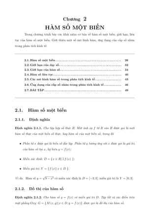 Chương 2
HÀM SỐ MỘT BIẾN
Trong chương trình bày các khái niệm cơ bản về hàm số một biến; giới hạn, liên
tục của hàm số một biến. Giới thiệu một số mô hình hàm, ứng dụng của cấp số nhân
trong phân tích kinh tế.
2.1. Hàm số một biến . . . . . . . . . . . . . . . . . . . . . . . . . . . . . . . . . . . . . . . . . . . . . 26
2.2. Giới hạn của dạy số. . . . . . . . . . . . . . . . . . . . . . . . . . . . . . . . . . . . . . . . . . . 32
2.3. Giới hạn của hàm số . . . . . . . . . . . . . . . . . . . . . . . . . . . . . . . . . . . . . . . . . . 34
2.4. Hàm số liên tục. . . . . . . . . . . . . . . . . . . . . . . . . . . . . . . . . . . . . . . . . . . . . . . 40
2.5. Các mô hình hàm số trong phân tích kinh tế . . . . . . . . . . . . . . . . . . 43
2.6. Ứng dụng của cấp số nhân trong phân tích kinh tế . . . . . . . . . . . . 46
2.7. BÀI TẬP . . . . . . . . . . . . . . . . . . . . . . . . . . . . . . . . . . . . . . . . . . . . . . . . . . . . . 49
2.1. Hàm số một biến
2.1.1. Định nghĩa
Định nghĩa 2.1.1. Cho tập hợp số thực R. Một ánh xạ f từ R vào R được gọi là một
hàm số thực của một biến số thực, hay hàm số của một biến số, trong đó
• Phần tử x được gọi là biến số độc lập. Phần tử y tương ứng với x được gọi là giá trị
của hàm số tại x, ký hiệu y = f(x);
• Miền xác định: D = {x ∈ R| ∃ f (x) };
• Miền giá trị: Y = {f (x)| x ∈ D }.
Ví dụ. Hàm số y =
√
9 − x2 có miền xác định là D = [−3; 3]; miền giá trị là Y = [0; 3].
2.1.2. Đồ thị của hàm số
Định nghĩa 2.1.2. Cho hàm số y = f(x) có miền giá trị D. Tập tất cả các điểm trên
mặt phẳng Oxy: G = {M (x, y)| x ∈ D, y = f (x)} được gọi là đồ thị của hàm số.
 