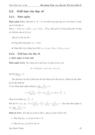 Khoa Khoa học cơ bản Bài giảng Toán cao cấp cho Tin học kinh tế
2.2. Giới hạn của dạy số
2.2.1. Định nghĩa
Định nghĩa 2.2.1. Một hàm f : N → N xác định trong tập hợp các số tự nhiên N được
gọi là một dãy số.
Đặt u1 = f (1) ; u2 = f (2) ; ...; un = f (n) .... Số un được gọi là số hạng tổng quát của dãy
số. Ký hiệu dãy số là {un}.
Dãy số có thể cho bởi:
• Công thức tổng quát: un = f (n);
• Công thức truy chứng (truy hồi): u1 = a; u2 = b; un = f (un−1, un−2).
2.2.2. Giới hạn của dãy số
a. Định nghĩa và tính chất
Định nghĩa 2.2.2. Số a được gọi là giới hạn của dãy số {un} nếu
∀ε > 0, ∃n0 (n > n0 ⇒ |un − a| < ε) ,
ký hiệu lim un
n→+∞
= a.
Nếu giới hạn của dãy là hữu hạn thì dãy được gọi là dãy hội tụ. Ngược lại dãy được
gọi là dãy phân kỳ.
Ví dụ. Dùng định nghĩa chứng tỏ lim
n→+∞
n
n + 1
= 1.
ε > 0,
n
n + 1
− 1 < ε ⇔
1
n + 1
< ε ⇔ n >
1
e
− 1.
Chọn số tự nhiên n0 >
1
ε
− 1.
Khi đó ∀n > n0 : |un − 1| =
n
n + 1
− 1 =
1
n + 1
<
1
n0 + 1
< ε. Vậy theo định nghĩa ta
có: lim
n→+∞
n
n + 1
= 1.
Định lý 2.2.1. Nếu dãy {un} hội tụ đến a, dãy {vn} hội tụ đến b thì
1. Dãy tổng {un + vn} hội tụ tới a + b;
2. Dãy tích {un.vn} hội tụ tới a.b;
Ngô Mạnh Tưởng 32
 
