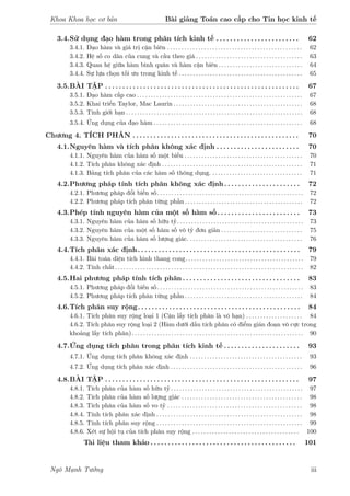 Khoa Khoa học cơ bản Bài giảng Toán cao cấp cho Tin học kinh tế
3.4.Sử dụng đạo hàm trong phân tích kinh tế . . . . . . . . . . . . . . . . . . . . . . . . 62
3.4.1. Đạo hàm và giá trị cận biên . . . . . . . . . . . . . . . . . . . . . . . . . . . . . . . . . . . . . . . . . . . . . . . . 62
3.4.2. Hệ số co dãn của cung và cầu theo giá . . . . . . . . . . . . . . . . . . . . . . . . . . . . . . . . . . . . . . 63
3.4.3. Quan hệ giữa hàm bình quân và hàm cận biên . . . . . . . . . . . . . . . . . . . . . . . . . . . . . . 64
3.4.4. Sự lựa chọn tối ưu trong kinh tế . . . . . . . . . . . . . . . . . . . . . . . . . . . . . . . . . . . . . . . . . . . . 65
3.5.BÀI TẬP . . . . . . . . . . . . . . . . . . . . . . . . . . . . . . . . . . . . . . . . . . . . . . . . . . . . . . . . 67
3.5.1. Đạo hàm cấp cao . . . . . . . . . . . . . . . . . . . . . . . . . . . . . . . . . . . . . . . . . . . . . . . . . . . . . . . . . . . 67
3.5.2. Khai triển Taylor, Mac Laurin . . . . . . . . . . . . . . . . . . . . . . . . . . . . . . . . . . . . . . . . . . . . . . 68
3.5.3. Tính giới hạn . . . . . . . . . . . . . . . . . . . . . . . . . . . . . . . . . . . . . . . . . . . . . . . . . . . . . . . . . . . . . . . 68
3.5.4. Ứng dụng của đạo hàm . . . . . . . . . . . . . . . . . . . . . . . . . . . . . . . . . . . . . . . . . . . . . . . . . . . . . 68
Chương 4. TÍCH PHÂN . . . . . . . . . . . . . . . . . . . . . . . . . . . . . . . . . . . . . . . . . . . . . . . . 70
4.1.Nguyên hàm và tích phân không xác định . . . . . . . . . . . . . . . . . . . . . . . . 70
4.1.1. Nguyên hàm của hàm số một biến . . . . . . . . . . . . . . . . . . . . . . . . . . . . . . . . . . . . . . . . . . 70
4.1.2. Tích phân không xác định . . . . . . . . . . . . . . . . . . . . . . . . . . . . . . . . . . . . . . . . . . . . . . . . . . 71
4.1.3. Bảng tích phân của các hàm số thông dụng. . . . . . . . . . . . . . . . . . . . . . . . . . . . . . . . . 71
4.2.Phương pháp tính tích phân không xác định . . . . . . . . . . . . . . . . . . . . . . 72
4.2.1. Phương pháp đổi biến số. . . . . . . . . . . . . . . . . . . . . . . . . . . . . . . . . . . . . . . . . . . . . . . . . . . . 72
4.2.2. Phương pháp tích phân từng phần . . . . . . . . . . . . . . . . . . . . . . . . . . . . . . . . . . . . . . . . . . 72
4.3.Phép tính nguyên hàm của một số hàm số . . . . . . . . . . . . . . . . . . . . . . . . 73
4.3.1. Nguyên hàm của hàm số hữu tỷ. . . . . . . . . . . . . . . . . . . . . . . . . . . . . . . . . . . . . . . . . . . . . 73
4.3.2. Nguyên hàm của một số hàm số vô tỷ đơn giản . . . . . . . . . . . . . . . . . . . . . . . . . . . . . 75
4.3.3. Nguyên hàm của hàm số lượng giác. . . . . . . . . . . . . . . . . . . . . . . . . . . . . . . . . . . . . . . . . 76
4.4.Tích phân xác định. . . . . . . . . . . . . . . . . . . . . . . . . . . . . . . . . . . . . . . . . . . . . . . 79
4.4.1. Bài toán diện tích hình thang cong. . . . . . . . . . . . . . . . . . . . . . . . . . . . . . . . . . . . . . . . . . 79
4.4.2. Tính chất. . . . . . . . . . . . . . . . . . . . . . . . . . . . . . . . . . . . . . . . . . . . . . . . . . . . . . . . . . . . . . . . . . . 82
4.5.Hai phương pháp tính tích phân . . . . . . . . . . . . . . . . . . . . . . . . . . . . . . . . . . 83
4.5.1. Phương pháp đổi biến số. . . . . . . . . . . . . . . . . . . . . . . . . . . . . . . . . . . . . . . . . . . . . . . . . . . . 83
4.5.2. Phương pháp tích phân từng phần . . . . . . . . . . . . . . . . . . . . . . . . . . . . . . . . . . . . . . . . . . 84
4.6.Tích phân suy rộng. . . . . . . . . . . . . . . . . . . . . . . . . . . . . . . . . . . . . . . . . . . . . . . 84
4.6.1. Tích phân suy rộng loại 1 (Cận lấy tích phân là vô hạn) . . . . . . . . . . . . . . . . . . . . 84
4.6.2. Tích phân suy rộng loại 2 (Hàm dưới dấu tích phân có điểm gián đoạn vô cực trong
khoảng lấy tích phân). . . . . . . . . . . . . . . . . . . . . . . . . . . . . . . . . . . . . . . . . . . . . . . . . . . . . . . . . . . . . 90
4.7.Ứng dụng tích phân trong phân tích kinh tế . . . . . . . . . . . . . . . . . . . . . . 93
4.7.1. Ứng dụng tích phân không xác định . . . . . . . . . . . . . . . . . . . . . . . . . . . . . . . . . . . . . . . . 93
4.7.2. Ứng dụng tích phân xác định . . . . . . . . . . . . . . . . . . . . . . . . . . . . . . . . . . . . . . . . . . . . . . . 96
4.8.BÀI TẬP . . . . . . . . . . . . . . . . . . . . . . . . . . . . . . . . . . . . . . . . . . . . . . . . . . . . . . . . 97
4.8.1. Tích phân của hàm số hữu tỷ . . . . . . . . . . . . . . . . . . . . . . . . . . . . . . . . . . . . . . . . . . . . . . . 97
4.8.2. Tích phân của hàm số lượng giác . . . . . . . . . . . . . . . . . . . . . . . . . . . . . . . . . . . . . . . . . . . 98
4.8.3. Tích phân của hàm số vo tỷ . . . . . . . . . . . . . . . . . . . . . . . . . . . . . . . . . . . . . . . . . . . . . . . . 98
4.8.4. Tính tích phân xác định . . . . . . . . . . . . . . . . . . . . . . . . . . . . . . . . . . . . . . . . . . . . . . . . . . . . 98
4.8.5. Tính tích phân suy rộng . . . . . . . . . . . . . . . . . . . . . . . . . . . . . . . . . . . . . . . . . . . . . . . . . . . . 99
4.8.6. Xét sự hội tụ của tích phân suy rộng . . . . . . . . . . . . . . . . . . . . . . . . . . . . . . . . . . . . . . 100
Tài liệu tham khảo . . . . . . . . . . . . . . . . . . . . . . . . . . . . . . . . . . . . . . . . . . 101
Ngô Mạnh Tưởng iii
 