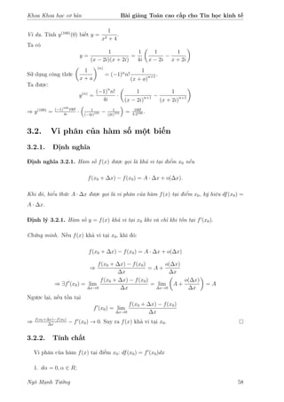 Khoa Khoa học cơ bản Bài giảng Toán cao cấp cho Tin học kinh tế
Ví dụ. Tính y(100)
(0) biết y =
1
x2 + 4
.
Ta có
y =
1
(x − 2i)(x + 2i)
=
1
4i
1
x − 2i
−
1
x + 2i
Sử dụng công thức
1
x + a
(n)
= (−1)n
n!
1
(x + a)n+1 .
Ta được:
y(n)
=
(−1)n
n!
4i
·
1
(x − 2i)n+1 −
1
(x + 2i)n+1
⇒ y(100)
= (−1)100
100!
4i
· 1
(−2i)101 − 1
(2i)101 = 100!
4·2100 .
3.2. Vi phân của hàm số một biến
3.2.1. Định nghĩa
Định nghĩa 3.2.1. Hàm số f(x) được gọi là khả vi tại điểm x0 nếu
f(x0 + ∆x) − f(x0) = A · ∆x + o(∆x).
Khi đó, biểu thức A · ∆x được gọi là vi phân của hàm f(x) tại điểm x0, ký hiệu df(x0) =
A · ∆x.
Định lý 3.2.1. Hàm số y = f(x) khả vi tại x0 khi và chỉ khi tồn tại f (x0).
Chứng minh. Nếu f(x) khả vi tại x0, khi đó:
f(x0 + ∆x) − f(x0) = A · ∆x + o(∆x)
⇒
f(x0 + ∆x) − f(x0)
∆x
= A +
o(∆x)
∆x
⇒ ∃f (x0) = lim
∆x→0
f(x0 + ∆x) − f(x0)
∆x
= lim
∆x→0
A +
o(∆x)
∆x
= A
Ngược lại, nếu tồn tại
f (x0) = lim
∆x→0
f(x0 + ∆x) − f(x0)
∆x
⇒ f(x0+∆x)−f(x0)
∆x
− f (x0) → 0. Suy ra f(x) khả vi tại x0.
3.2.2. Tính chất
Vi phân của hàm f(x) tại điểm x0: df(x0) = f (x0)dx
1. dα = 0, α ∈ R;
Ngô Mạnh Tưởng 58
 