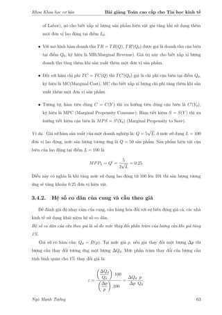 Khoa Khoa học cơ bản Bài giảng Toán cao cấp cho Tin học kinh tế
of Labor), nó cho biết xấp xỉ lượng sản phẩm hiện vật gia tăng khi sử dụng thêm
một đơn vị lao động tại điểm L0.
• Với mô hình hàm doanh thu TR = TR(Q), TR (Q0) được gọi là doanh thu cận biên
tại điểm Q0, ký hiệu là MR(Marginal Revenue). Giá trị này cho biết xấp xỉ lượng
doanh thu tăng thêm khi sản xuất thêm một đơn vị sản phẩm.
• Đối với hàm chi phí TC = TC(Q) thì TC (Q0) gọi là chi phí cận biên tại điểm Q0,
ký hiệu là MC(Marginal Cost), MC cho biết xấp xỉ lượng chi phí tăng thêm khi sản
xuất thêm một đơn vị sản phẩm.
• Tương tự, hàm tiêu dùng C = C(Y ) thì xu hướng tiêu dùng cận biên là C (Y0),
ký hiệu là MPC (Marginal Propensity Consume); Hàm tiết kiệm S = S(Y ) thì xu
hướng tiết kiệm cận biên là MPS = S (Y0) (Marginal Propensity to Save).
Ví dụ. Giả sử hàm sản xuất của một doanh nghiệp là: Q = 5
√
L. ở mức sử dụng L = 100
đơn vị lao động, mức sản lượng tương ứng là Q = 50 sản phẩm. Sản phẩm hiện vật cận
biên của lao động tại điểm L = 100 là
MPPL = Q =
5
2
√
L
= 0.25.
Điều này có nghĩa là khi tăng mức sử dụng lao động từ 100 lên 101 thì sản lượng tương
ứng sẽ tăng khoản 0.25 đơn vị hiện vật.
3.4.2. Hệ số co dãn của cung và cầu theo giá
Để đánh giá độ nhạy cảm của cung, cầu hàng hóa đối với sự biến động giá cả, các nhà
kinh tế sử dụng khái niệm hệ số co dãn.
Hệ số co dãn của cầu theo giá là số đo mức thay đổi phần trăm của lượng cầu khi giá tăng
1%.
Giả sử có hàm cầu: Qd = D(p). Tại mức giá p, nếu giá thay đổi một lượng ∆p thì
lượng cầu thay đổi tương ứng một lượng ∆Qd. Mức phần trăm thay đổi của lượng cầu
tính bình quân cho 1% thay đổi giá là:
ε =
∆Qd
Qd
.100
∆p
p
.100
=
∆Qd
∆p
p
Qd
.
Ngô Mạnh Tưởng 63
 