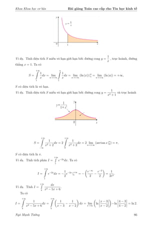 Khoa Khoa học cơ bản Bài giảng Toán cao cấp cho Tin học kinh tế
Ví dụ. Tính diện tích S miền vô hạn giới hạn bởi: đường cong y =
1
x
, trục hoành, đường
thẳng x = 1. Ta có
S =
+∞
1
1
x
dx = lim
a→+∞
a
1
1
x
dx = lim
a→+∞
(ln |x|) |a
1 = lim
a→+∞
(ln |a|) = +∞,
S có diện tích là vô hạn.
Ví dụ. Tính diện tích S miền vô hạn giới hạn bởi: đường cong y =
1
x2 + 1
và trục hoành
S =
+∞
−∞
1
x2 + 2
dx = 2
+∞
0
1
x2 + 2
dx = 2 lim
a→+∞
(arctan x |a
0) = π,
S có diện tích là π.
Ví dụ. Tính tích phân I =
+∞
1
e−2x
dx. Ta có
I =
+∞
1
e−2x
dx = −
1
2
e−2x
|+∞
1 = −
e−∞
2
−
e−2
2
=
1
2e2
.
Ví dụ. Tính I =
+∞
4
dx
x2 − 5x + 6
.
Ta có
I =
+∞
4
1
x2 − 5x + 6
dx =
+∞
4
1
x − 3
−
1
x − 2
dx = lim
x→∞
ln
x − 3
x − 2
−ln
4 − 3
4 − 2
= ln 2.
Ngô Mạnh Tưởng 86
 