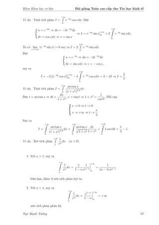 Khoa Khoa học cơ bản Bài giảng Toán cao cấp cho Tin học kinh tế
Ví dụ. Tính tích phân I =
+∞
0
e−2x
cos xdx. Đặt
u = e−2x
⇒ du = −2e−2x
dx
dv = cos xdx ⇒ v = sin x
⇒ I = e−2x
sin x
+∞
0
+ 2
+∞
0
e−2x
sin xdx.
Ta có lim
x→+∞
(e−2x
sin x) = 0 suy ra I = 2
+∞
0
e−2x
sin xdx.
Đặt
u = e−2x
⇒ du = −2e−2x
dx
dv = sin xdx ⇒ v = − cos x,
suy ra
I = −2 e−2x
cos x
+∞
0
− 4
+∞
0
e−2x
cos xdx = 2 − 4I ⇒ I =
2
5
.
Ví dụ. Tính tích phân I =
+∞
0
arctan x
(1 + x2)3/2
dx.
Đặt t = arctan x ⇒ dt =
dx
1 + x2
, x = tan t ⇒ 1 + x2
=
1
cos2t
. Đổi cận



x → 0 ⇒ t → 0
x → +∞ ⇒ t →
π
2
Suy ra
I =
+∞
0
arctan x
(1 + x2)3/2
dx =
+∞
0
arctan x
√
1 + x2
dx
1 + x2
=
π/2
0
t cos tdt =
π
2
− 1.
Ví dụ. Xét tích phân
+∞
a
1
xα
dx (a > 0).
1. Với α > 1, suy ra
+∞
a
1
xα
dx =
1
1 − α
1
xα−1
+∞
a
=
1
(α − 1) aα−1
hữu hạn, khác 0 nên tích phân hội tụ.
2. Với α < 1, suy ra
+∞
a
1
xα
dx =
x1−α
1 − α
+∞
a
= +∞
nên tích phân phân kỳ.
Ngô Mạnh Tưởng 87
 