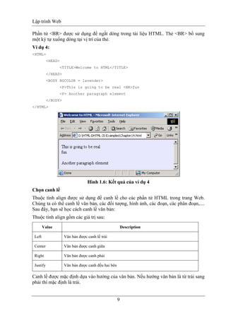 Lập trình Web
9
Phần tử <BR> được sử dụng để ngắt dòng trong tài liệu HTML. Thẻ <BR> bổ sung
một ký tự xuống dòng tại vị trí của thẻ.
Ví dụ 4:
<HTML>
<HEAD>
<TITLE>Welcome to HTML</TITLE>
</HEAD>
<BODY BGCOLOR = lavender>
<P>This is going to be real <BR>fun
<P> Another paragraph element
</BODY>
</HTML>
Hình 1.6: Kết quả của ví dụ 4
Chọn canh lề
Thuộc tính align được sử dụng để canh lề cho các phần tử HTML trong trang Web.
Chúng ta có thể canh lề văn bản, các đối tượng, hình ảnh, các đoạn, các phân đoạn,....
Sau đây, bạn sẽ học cách canh lề văn bản:
Thuộc tính align gồm các giá trị sau:
Value Description
Left Văn bản được canh lề trái
Center Văn bản được canh giữa
Right Văn bản được canh phải
Justify Văn bản được canh đều hai bên
Canh lề được mặc định dựa vào hướng của văn bản. Nếu hướng văn bản là từ trái sang
phải thì mặc định là trái.
 