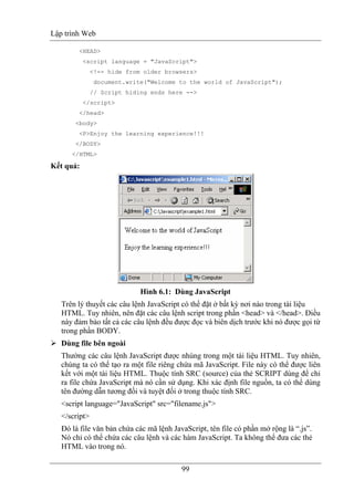 Lập trình Web
99
<HEAD>
<script language = "JavaScript">
<!-- hide from older browsers>
document.write("Welcome to the world of JavaScript");
// Script hiding ends here -->
</script>
</head>
<body>
<P>Enjoy the learning experience!!!
</BODY>
</HTML>
Kết quả:
Hình 6.1: Dùng JavaScript
Trên lý thuyết các câu lệnh JavaScript có thể đặt ở bất kỳ nơi nào trong tài liệu
HTML. Tuy nhiên, nên đặt các câu lệnh script trong phần <head> và </head>. Điều
này đảm bảo tất cả các câu lệnh đều được đọc và biên dịch trước khi nó được gọi từ
trong phần BODY.
Dùng file bên ngoài
Thường các câu lệnh JavaScript được nhúng trong một tài liệu HTML. Tuy nhiên,
chúng ta có thể tạo ra một file riêng chứa mã JavaScript. File này có thể được liên
kết với một tài liệu HTML. Thuộc tính SRC (source) của thẻ SCRIPT dùng để chỉ
ra file chứa JavaScript mà nó cần sử dụng. Khi xác định file nguồn, ta có thể dùng
tên đường dẫn tương đối và tuyệt đối ở trong thuộc tính SRC.
<script language="JavaScript" src="filename.js">
</script>
Đó là file văn bản chứa các mã lệnh JavaScript, tên file có phần mở rộng là “.js”.
Nó chỉ có thể chứa các câu lệnh và các hàm JavaScript. Ta không thể đưa các thẻ
HTML vào trong nó.
 