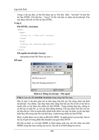 Lập trình Web
100
Trong ví dụ sau đây, có hai file được tạo ra. File thứ nhất - “test.htm” là một file
tài liệu HTML. File thứ hai - “test.js” là file văn bản có chứa mã JavaScript. File
này được liên kết với file tài liệu HTML.
Ví dụ 2:
File HTML: (test.htm)
<HTML>
<HEAD>
<script src = "test.js"> </script>
</head>
<body>
<P>Enjoy the learning experience!!!
</body>
</html>
File nguồn JavaScript: (test.js)
document.write("Hi! How are you?")
Kết quả:
Hình 6.2: Dùng JavaScript – File ngoài
Chú ý: Lưu các file test.htm và test.js trong cùng một thư mục.
Đây là một ví dụ đơn giản mô tả tính năng liên kết các file riêng chứa mã lệnh
JavaScript. Tuy nhiên, việc thực hiện chức năng liên kết các file sẽ rất có lợi khi ta
muốn chia sẻ các hàm cho nhiều tài liệu HTML. Trong trường hợp này, chúng ta
có thể tạo ra một file .js với các hàm thông thường. File này được liên kết với các
tài liệu cần nó. Nếu ta muốn điều chỉnh hoặc thêm vào một vài hàm, ta chỉ cần thực
hiện thay đổi trong một file mà thôi thay vì phải trong nhiều tài liệu HTML.
Đuôi .js phải được server ánh xạ đến kiểu MINE là application/x-javascript. Server
lúc ấy sẽ gởi nó trong phần đầu (header) của giao thức HTTP.
Để ánh xạ đuôi .js với kiểu MIME ta thêm dòng code sau vào file chứa các kiểu
MIME trong thư mục config của server. Sau đó ta sẽ khởi động lại server.
 
