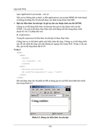 Lập trình Web
101
type=application/x-javascript exts=js
Nếu server không ánh xạ đuôi .js đến application/x-javascript MIME thì trình duyệt
sẽ không tải đúng file JavaScript được xác định trong thuộc tính SRC.
Đặt các biểu thức JavaScript là giá trị cho các thuộc tính của thẻ HTML
Chúng ta có thể dùng biểu thức JavaScript làm giá trị cho thuộc tính của thẻ
HTML. Các giá trị đó được thực hiện một cách động mỗi khi trang được trình
duyệt tải vào. Cú pháp như sau:
& {expression};
Trong đó expression là biểu thức JavaScript sẽ được thực hiện.
Chẳng hạn ta có thể định nghĩa một biến chứa độ rộng. Chúng ta có thể dùng biến
này để xác định độ rộng của một đường kẻ ngang trên trang Web. Trong ví dụ sau
đây, giá trị độ rộng được đặt là 10:
Ví dụ 3:
<HTML>
<HEAD>
<SCRIPT>
var linewidth = 10;
</SCRIPT>
<BODY>
<H2>Using entities</H2>
<HR width="&{linewidth};%" align = "left">
</BODY>
</HTML>
Khi mã được thực thi, thì phần tử HR sẽ dùng giá trị cuả biến linewidth như minh
họa trong Hình 6.3
Hình 6.3: Dùng các biểu thức JavaScript
 