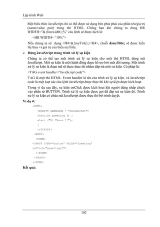 Lập trình Web
102
Một biểu thức JavaScript chỉ có thể được sử dụng bên phía phải của phần tên/giá trị
(name/value pair) trong thẻ HTML. Chẳng hạn khi chúng ta dùng HR
WIDTH=”&{linewidth};%” câu lệnh sẽ được dịch là:
<HR WIDTH= “10%”>
Nếu chúng ta sử dụng <H4>&{myTitle};</H4>, chuỗi &myTitle; sẽ được hiển
thị thay vì giá trị của biến myTitle.
Dùng JavaScript trong trình xử lý sự kiện
Chúng ta có thể tạo một trình xử lý sự kiện cho một thẻ HTML dùng mã
JavaScript. Một sự kiện là một hành động được hỗ trợ bởi một đối tượng. Một trình
xử lý sự kiện là đoạn mã sẽ đuợc thực thi nhằm đáp trả một sư kiện. Cú pháp là:
<TAG event handler=”JavaScript code”>
TAG là một thẻ HTML. Event handler là tên của trình xử lý sự kiện, và JavaScript
code là một loạt các câu lệnh JavaScript được thực thi khi sự kiện được kích hoạt.
Trong ví dụ sau đây, sự kiện onClick đựơc kích hoạt khi người dùng nhấp chuột
vào phần tử BUTTON. Trình xử lý sự kiện được gọi để đáp trả sự kiện đó. Trình
xử lý sự kiện có chứa mã JavaScript được thực thi bởi trình duyệt.
Ví dụ 4:
<HTML>
<SCRIPT LANGUAGE = "JavaScript">
function greeting () {
alert ("Hi There !!");
}
</SCRIPT>
<BODY>
<FORM>
<INPUT TYPE="button" VALUE="Greeting"
onClick="greeting()">
</FORM>
</BODY>
</HTML>
Kết quả:
 
