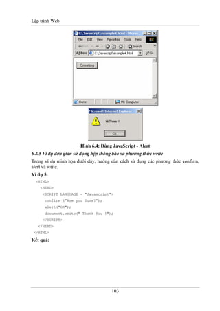 Lập trình Web
103
Hình 6.4: Dùng JavaScript - Alert
6.2.5 Ví dụ đơn giản sử dụng hộp thông báo và phương thức write
Trong ví dụ minh họa dưới đây, hướng dẫn cách sử dụng các phương thức confirm,
alert và write.
Ví dụ 5:
<HTML>
<HEAD>
<SCRIPT LANGUAGE = "Javascript">
confirm ("Are you Sure?");
alert("OK");
document.write(" Thank You !");
</SCRIPT>
</HEAD>
</HTML>
Kết quả:
 