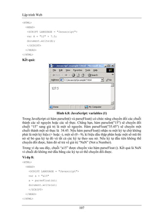 Lập trình Web
107
<HTML>
<HEAD>
<SCRIPT LANGUAGE = "Javascript">
var A = "12" + 7.5;
document.write(A);
</SCRIPT>
</HEAD>
</HTML>
Kết quả:
Hình 6.8: JavaScript: variables (1)
Trong JavaScript có hàm parseInt() và parseFloat() có chức năng chuyển đổi các chuỗi
thành các số nguyên hoặc các số thực. Chẳng hạn, hàm parseInt("15") sẽ chuyển đổi
chuỗi “15” sang giá trị là một số nguyên. Hàm parseFloat("35.45") sẽ chuyển một
chuỗi thành một số thực là 34.45. Nếu hàm parseFloat() nhận ra một ký tự chứ không
phải là một ký hiệu (+ hoặc -), một số (0 - 9), kí hiệu dấu thập phân hoặc một số mũ thì
nó sẽ bỏ qua ký tự đó và tất cả các ký tự theo sau nó. Nếu ký tự đầu tiên không thể
chuyển đổi được, hàm đó sẽ trả về giá trị “NaN” (Not a Number).
Trong ví dụ sau đây, chuỗi “a15” được chuyển vào hàm parseFloat (). Kết quả là NaN
vì chuỗi đó không mở đầu bằng các ký tự có thể chuyển đổi được.
Ví dụ 8:
<HTML>
<HEAD>
<SCRIPT LANGUAGE = "Javascript">
var x = "a15"
a = parseFloat(x);
document.write(a);
</SCRIPT>
</HEAD>
</HTML>
 