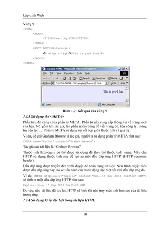 Lập trình Web
10
Ví dụ 5
<HTML>
<HEAD>
<TITLE>Learning HTML</TITLE>
</HEAD>
<BODY BGCOLOR=lavender>
<P align = right>This is good fun</P>
</BODY>
</HTML>
Hình 1.7: Kết quả của ví dụ 5
1.3.3 Sử dụng thẻ <META>
Phần tiêu đề cũng chứa phần tử META. Phần tử này cung cấp thông tin về trang web
của bạn. Nó gồm tên tác giả, tên phần mềm dùng để viết trang đó, tên công ty, thông
tin liên lạc .... Phần tử META sử dụng sự kết hợp giữa thuộc tính và giá trị.
Ví dụ, để chỉ Graham Browne là tác giả, người ta sử dụng phần tử META như sau:
<META name=”Author” content=”Graham Browne”>
Tác giả của tài liệu là “Graham Browne”
Thuộc tính http-equiv có thể được sử dụng để thay thế thuộc tính name. Máy chủ
HTTP sử dụng thuộc tính này để tạo ra một đầu đáp ứng HTTP (HTTP response
header).
Đầu đáp ứng được truyền đến trình duyệt để nhận dạng dữ liệu. Nếu trình duyệt hiểu
được đầu đáp ứng này, nó sẽ tiến hành các hành động đặc biệt đối với đầu đáp ứng đó.
Ví dụ, <META http-equiv=”Expires” content=”Mon, 15 Sep 2003 14:25:27 GMT”>
sẽ sinh ra một đầu đáp ứng HTTP như sau:
Expires: Mon, 15 Sep 2003 14:25:27 GMT
Do vậy, nếu tài liệu đã lưu lại, HTTP sẽ biết khi nào truy xuất một bản sao của tài liệu
tương ứng.
1.3.4 Sử dụng ký tự đặc biệt trong tài liệu HTML
 