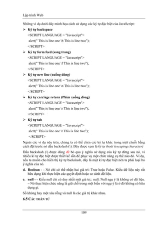 Lập trình Web
109
Những ví dụ dưới đây minh họa cách sử dụng các ký tự đặc biệt của JavaScript:
Ký tự backspace
<SCRIPT LANGUAGE = "Javascript">
alert(" This is line one b This is line two");
</SCRIPT>
Ký tự form feed (sang trang)
<SCRIPT LANGUAGE = "Javascript">
alert(" This is line one f This is line two");
</SCRIPT>
Ký tự new line (xuống dòng)
<SCRIPT LANGUAGE = "Javascript">
alert(" This is line one n This is line two");
</SCRIPT>
Ký tự carriage return (Phím xuống dòng)
<SCRIPT LANGUAGE = "Javascript">
alert(" This is line one r This is line two");
</SCRIPT>
Ký tự tab
<SCRIPT LANGUAGE = "Javascript">
alert(" This is line one t This is line two");
</SCRIPT>
Ngoài các ví dụ nêu trên, chúng ta có thể chèn các ký tự khác trong một chuỗi bằng
cách đặt trước nó dấu backslash (). Đây được xem là ký tự thoát (escaping character)
Dấu backslash () được dùng để bỏ qua ý nghĩa sử dụng của ký tự đứng sau nó, vì
nhiều kí tự đặc biệt được thiết kế sẵn để phục vụ một chức năng cụ thể nào đó. Ví dụ,
nếu ta muốn cho hiển thị ký tự backslash, đây là một kí tự đặc biệt nên ta phải loại bỏ
ý nghĩa của nó.
d. Boolean - - Nó chỉ có thể nhận hai giá tri: True hoặc False. Kiểu dữ liệu này rất
hữu dụng khi thực hiện các quyết định hoặc so sánh dữ liệu.
e. null - - Kiểu null chỉ có duy nhất một giá trị.: null. Null ngụ ý là không có dữ liệu.
– Nó thực hiện chức năng là giữ chỗ trong một biến với ngụ ý là ở đó không có hữu
dụng gì.
Số không hay một xâu rỗng và null là các giá trị khác nhau.
6.5 CÁC TOÁN TỬ
 