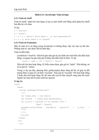 Lập trình Web
113
Hình 6.11: JavaScript: Toán tử logic
6.5.4 Toán tử chuỗi
Toán tử chuỗi nhận hai toán hạng và tạo ra một chuỗi mới bằng cách ghép hai chuỗi
ban đầu lại với nhau.
Ví dụ:
x = ‘yellow’;
y = ‘green’;
z = x + y + ‘white’; which means z is “yellowgreenwhite”
w = y + 9, which means w is “green9”
6.5.4 Toán tử Evaluation
Một số toán tử ít sử dụng trong JavaScript và không được xếp vào loại cụ thể nào.
Những toán tử này được liệt kê dưới đây:
Toán tử điều kiện
(condition) ? trueVal : falseVal gán một giá trị xác định cho một biến nếu điều kiện
đúng, và ngược lại gán một giá trị khác nếu điều kiện là false. Ví dụ:
status = (age >= 18) ? "adult" : "minor"
Nếu tuổi lớn hơn hoặc bằng 18, biến status được gán giá trị “adult”. Nếu không, nó
sẽ có giá trị “minor.
Trong ví dụ sau đây, phương thức getSeconds() được dùng để lấy số giây từ đối
tượng Date và gán nó với biến “seconds”. Nếu giá trị “seconds” lớn hơn hoặc bằng
3 hoặc nhỏ hơn hoặc bằng 50, thì màu nền của tài liệu chuyển sang màu đỏ (red).
Ngược lại màu nền là màu xanh lục (green).
Ví dụ 11:
<html>
<head>
<script language="JavaScript">
<!--
var todays_date = new Date();
var seconds = todays_date.getSeconds();
var b_color = (seconds >=3 && seconds <=50) ?
"Red" : "Green";
document.write("<body text=White bgcolor=" + b_color +
">");
//-->
</script>
</head>
<h1>
<hr>
 