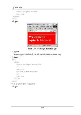 Lập trình Web
114
Welcome to Aptech Limited.
</hr> </h1>
</body>
</html>
Kết quả:
Hình 6.12: JavaScript: Toán tử Logic
typeof
Toán tử typeof trả về chuỗi cho biết tên kiểu dữ liệu của toán hạng
Ví dụ 12:
<html>
<head>
<script language="JavaScript">
<!--
var x = 5;
document.write(typeof(x));
//-->
</script>
</head>
</html>
Toán tử typeof sẽ trả về: number
Kết quả:
 