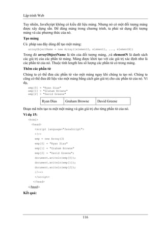 Lập trình Web
116
Tuy nhiên, JavaScript không có kiểu dữ liệu mảng. Nhưng nó có một đối tượng mảng
được xây dựng sẵn. Để dùng mảng trong chương trình, ta phải sử dụng đối tượng
mảng và các phương thức của nó.
Tạo mảng
Cú pháp sau đây dùng để tạo một mảng:
arrayObjectName = new Array([element0, element1, ..., elementN])
Trong đó arrayObjectName là tên của đối tượng mảng, ,và elementN là danh sách
các giá trị của các phần tử mảng. Mảng được khởi tạo với các giá trị xác định như là
các phần tử của nó. Thuộc tính length lưu số lượng các phần tử có trong mảng.
Thêm các phần tử
Chúng ta có thể đưa các phần tử vào một mảng ngay khi chúng ta tạo nó. Chúng ta
cũng có thể đưa dữ liệu vào một mảng bằng cách gán giá trị cho các phần tử của nó. Ví
dụ,
emp[0] = "Ryan Dias"
emp[1] = "Graham Browne"
emp[2] = "David Greene"
Ryan Dias Graham Browne David Greene
Đoạn mã trên tạo ra một một mảng và gán giá trị cho từng phần tử của nó.
Ví dụ 15:
<html>
<head>
<script language="JavaScript">
<!--
emp = new Array(3)
emp[0] = "Ryan Dias"
emp[1] = "Graham Browne"
emp[2] = "David Greene";
document.writeln(emp[0]);
document.writeln(emp[1]);
document.writeln(emp[2]);
//-->
</script>
</head>
</html>
Kết quả:
 