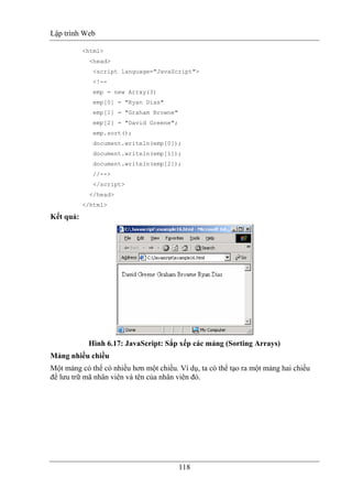 Lập trình Web
118
<html>
<head>
<script language="JavaScript">
<!--
emp = new Array(3)
emp[0] = "Ryan Dias"
emp[1] = "Graham Browne"
emp[2] = "David Greene";
emp.sort();
document.writeln(emp[0]);
document.writeln(emp[1]);
document.writeln(emp[2]);
//-->
</script>
</head>
</html>
Kết quả:
Hình 6.17: JavaScript: Sắp xếp các mảng (Sorting Arrays)
Mảng nhiều chiều
Một mảng có thể có nhiều hơn một chiều. Ví dụ, ta có thể tạo ra một mảng hai chiều
để lưu trữ mã nhân viên và tên của nhân viên đó.
 