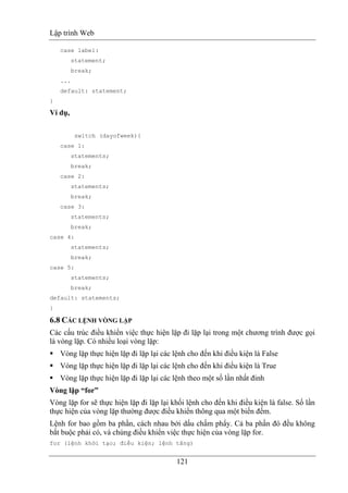 Lập trình Web
121
case label:
statement;
break;
...
default: statement;
}
Ví dụ,
switch (dayofweek){
case 1:
statements;
break;
case 2:
statements;
break;
case 3:
statements;
break;
case 4:
statements;
break;
case 5:
statements;
break;
default: statements;
}
6.8 CÁC LỆNH VÒNG LẶP
Các cấu trúc điều khiển việc thực hiện lặp đi lặp lại trong một chương trình được gọi
là vòng lặp. Có nhiều loại vòng lặp:
Vòng lặp thực hiện lặp đi lặp lại các lệnh cho đến khi điều kiện là False
Vòng lặp thực hiện lặp đi lặp lại các lệnh cho đến khi điều kiện là True
Vòng lặp thực hiện lặp đi lặp lại các lệnh theo một số lần nhất đinh
Vòng lặp “for”
Vòng lặp for sẽ thực hiện lặp đi lặp lại khối lệnh cho đến khi điều kiện là false. Số lần
thực hiện của vòng lặp thường được điều khiển thông qua một biến đếm.
Lệnh for bao gồm ba phần, cách nhau bởi dấu chấm phẩy. Cả ba phần đó đều không
bắt buộc phải có, và chúng điều khiển việc thực hiện của vòng lặp for.
for (lệnh khởi tạo; điều kiện; lệnh tăng)
 
