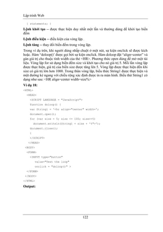 Lập trình Web
122
{ statements; }
Lệnh khởi tạo -- được thực hiện duy nhất một lần và thường dùng để khởi tạo biến
đếm
Lệnh điều kiện -- điều kiện của vòng lặp.
Lệnh tăng -- thay đổi biến đếm trong vòng lặp.
Trong ví dụ trên, khi người dùng nhấp chuột ở một nút, sự kiện onclick sẽ được kích
hoặc. Hàm “doloop()’ được gọi bởi sự kiện onclick. Hàm doloop đặt “align=center” và
gán giá trị cho thuộc tính width của thẻ <HR>. Phương thức open dùng để mở một tài
liệu. Vòng lặp for sử dụng biến đếm size và khởi tạo cho nó giá trị 5. Mỗi lần vòng lặp
được thực hiện, giá trị của biến size được tăng lên 5. Vòng lặp được thực hiện đến khi
size có giá trị lớn hơn 1000. Trong thân vòng lặp, biểu thức String1 được thực hiện và
một đường kẻ ngang với chiều rộng xác định được in ra màn hình. Biểu thứ String1 có
dạng như sau: <HR align=center width=size%>
Ví dụ 18:
<HTML>
<HEAD>
<SCRIPT LANGUAGE = "JavaScript">
function doloop() {
var String1 = '<hr align="center" width=';
document.open();
for (var size = 5; size <= 100; size+=5)
document.writeln(String1 + size + '%">');
document.close();
}
</SCRIPT>
</HEAD>
<BODY>
<FORM>
<INPUT type="button"
value="Test the loop"
onclick = "doloop()" >
</FORM>
</BODY>
</HTML>
Output:
 
