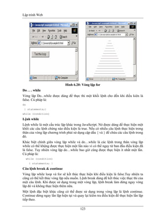 Lập trình Web
123
Hình 6.20: Vòng lặp for
Do . . . while
Vòng lặp Do...while được dùng để thực thi một khối lệnh cho đến khi điều kiên là
false. Cú pháp là:
do
{ statements;}
while (condition)
Lệnh while
Lệnh while là một cấu trúc lặp khác trong JavaScript. Nó được dùng để thực hiện một
khối các câu lệnh chừng nào điều kiện là true. Nếu có nhiều câu lệnh thực hiện trong
thân của vòng lặp chương trình phải sử dụng cặp dấu { và } để chứa các câu lệnh trong
đó.
Khác biệt chính giữa vòng lặp while và do…while là các lệnh trong thân vòng lặp
while có thể khộng được thực hiện một lần nào vì có thể ngay từ ban đầu điều kiện đã
là false. Tuy nhiên vòng lặp do…while bao giờ cũng được thực hiện ít nhất một lần.
Cú pháp là:
while (condition)
{ statements; }
Câu lệnh break & continue
Vòng lặp while loop và for sẽ kết thúc thực hiện khi điều kiện là false.Tuy nhiên ta
cũng có thể kết thúc vòng lặp nếu muốn. Lệnh break dùng để kết thúc việc thực thi của
một câu lênh. Khi được sử dụng trong một vòng lặp, lệnh break làm dừng ngay vòng
lặp đó và không thực hiện thêm nữa.
Một lệnh đặc biệt khác cũng có thể được sử dụng trong vòng lặp là lệnh continue.
Continue dừng ngay lần lặp hiện tại và quay lại kiểm tra điều kiện để thực hiện lần lặp
tiếp theo.
 
