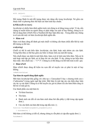 Lập trình Web
125
with (object)
{ statements; }
Đối tượng Math là một đối tượng được xây dựng sẵn trong JavaScript. Nó gồm các
thuộc tính và phương thức thể hiện các hàm toán học chuẩn.
6.9 HÀM (FUNCTION)
JavaScript có nhiều hàm định nghĩa trước mà chúng ta sẽ dùng trong script. Ví dụ, nếu
chúng ta muốn kiểm tra người dùng có phải nhập vào một số hay không, chúng ta có
thể sử dụng hàm isNaN (Not a Number) để thực hiện điều này . Trong phần này chúng
ta sẽ xem dét một vài hàm JavaScript định nghĩa sẵn.
Hàm eval
Hàm eval được dùng để đánh giá một chuỗi và không cần tham chiếu đến bất kỳ một
đối tượng cụ thể nào.
eval(string)
Chuỗi có thể là một biểu thức JavaScript, câu lệnh, hoặc một nhóm các câu lệnh.
Trong biểu thức có thể bao gồm các biến và thuộc tính của một đối tượng.
Nếu chuỗi được xác định là một biểu thức, hàm eval sẽ tính toán biểu thức. Nếu nó là
một hoặc một tập các lệnh, nó sẽ thực thi các câu lệnh. Ví dụ, chúng ta tạo biểu thức
theo mẫu như chuỗi sau - - “3 * 5”. Chúng ta có thể dùng eval để tính toán ra kết quả.
Hàm isNaN
Hàm isNaN được dùng để kiểm tra xem đối số truyền vào có phải là một số hay
không.
isNaN(testValue)
Tạo hàm do người dùng định nghĩa
Môt hàm JavaScript khá giống với «thủ tục » ("procedure") hay « chương trình con »
("subroutine") trong ngôn ngữ lập trình. Một hàm là một tập các câu lệnh,,thực hiện
các tác vụ xác định. Chúng ta có thể truyền các giá trị (tham số) cho hàm.Hàm cũng có
thể trả về một giá trị.
Các thành phần của một hàm là:
• Từ khoá function.
• Tên hàm.
• Danh sách các đối số của hàm cách nhau bởi dấu phẩy (,) đặt trong cặp ngoặc
đơn( ).
• Các câu lệnh của hàm đặt trong cặp dấu móc {}.
function funcName(argument1,argument2,etc)
{ statements; }
Một hàm có thể không có đối số, nhưng chúng ta vẫn phải có cặp dấu ngoặc đơn ( ).
funcName()
 